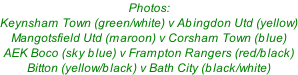 Photos: Keynsham Town (green/white) v Abingdon Utd (yellow) Mangotsfield Utd (maroon) v Corsham Town (blue) AEK Boco (sky blue) v Frampton Rangers (red/black) Bitton (yellow/black) v Bath City (black/white)