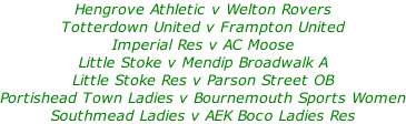 Hengrove Athletic v Welton Rovers Totterdown United v Frampton United Imperial Res v AC Moose Little Stoke v Mendip Broadwalk A Little Stoke Res v Parson Street OB Portishead Town Ladies v Bournemouth Sports Women Southmead Ladies v AEK Boco Ladies Res
