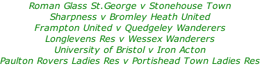 Roman Glass St.George v Stonehouse Town Sharpness v Bromley Heath United Frampton United v Quedgeley Wanderers Longlevens Res v Wessex Wanderers University of Bristol v Iron Acton Paulton Rovers Ladies Res v Portishead Town Ladies Res